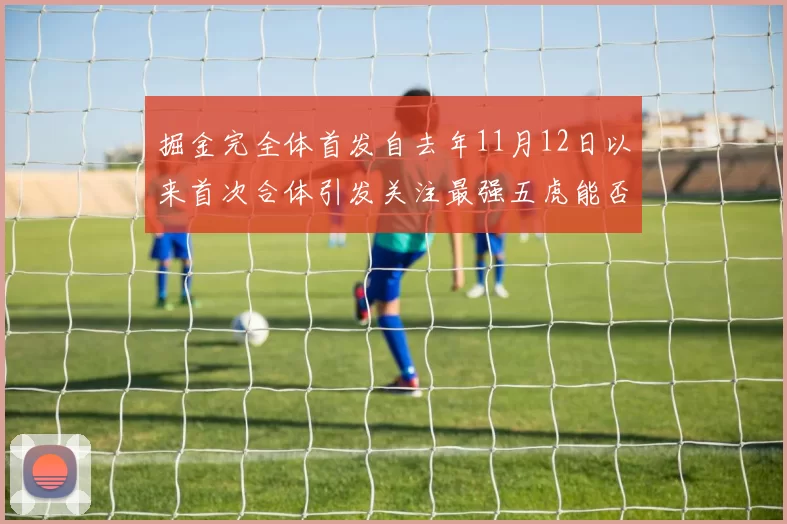 掘金完全体首发自去年11月12日以来首次合体引发关注最强五虎能否重现辉煌