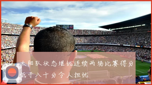太阳队状态堪忧连续两场比赛得分低于八十分令人担忧