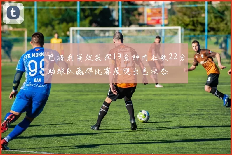 巴格利高效发挥19分钟内狂砍22分助球队赢得比赛展现出色状态
