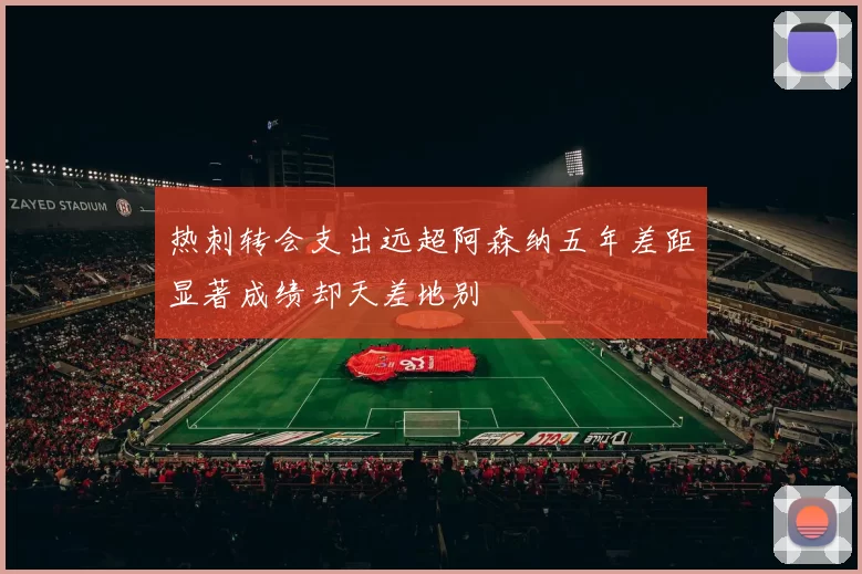 热刺转会支出远超阿森纳五年差距显著成绩却天差地别