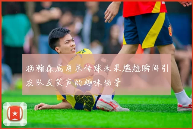 杨瀚森底角求传球未果尴尬瞬间引发队友笑声的趣味场景