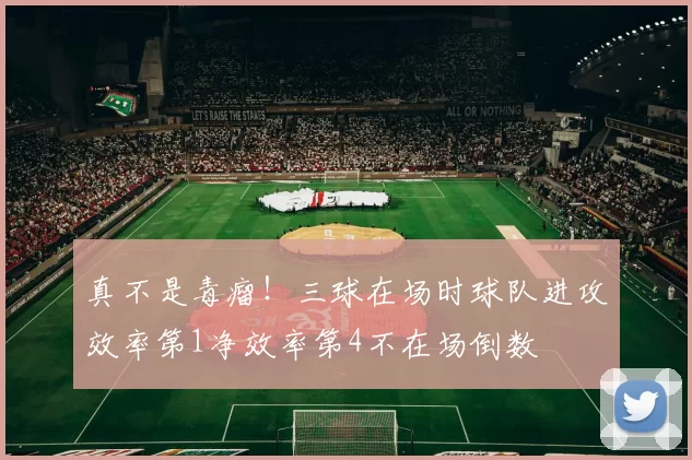 真不是毒瘤！三球在场时球队进攻效率第1净效率第4不在场倒数