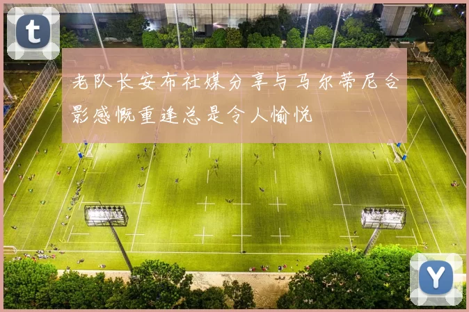 老队长安布社媒分享与马尔蒂尼合影感慨重逢总是令人愉悦