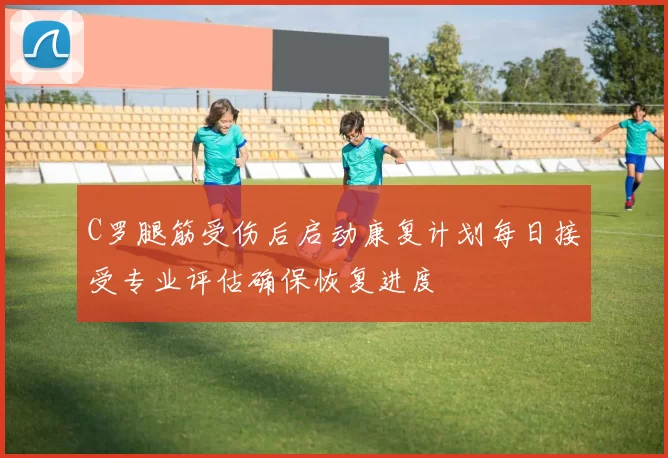 C罗腿筋受伤后启动康复计划每日接受专业评估确保恢复进度