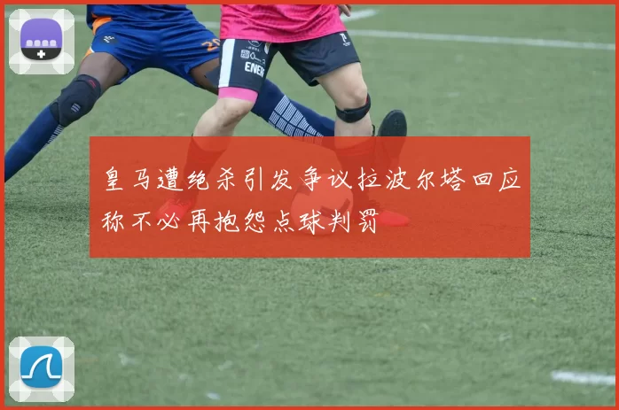 皇马遭绝杀引发争议拉波尔塔回应称不必再抱怨点球判罚