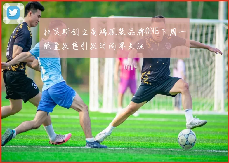 拉莫斯创立高端服装品牌ONE下周一限量发售引发时尚界关注