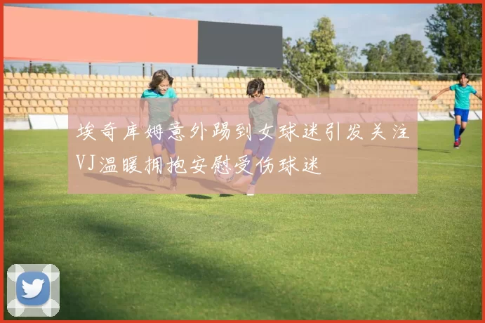 埃奇库姆意外踢到女球迷引发关注VJ温暖拥抱安慰受伤球迷
