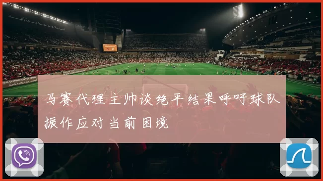 马赛代理主帅谈绝平结果呼吁球队振作应对当前困境