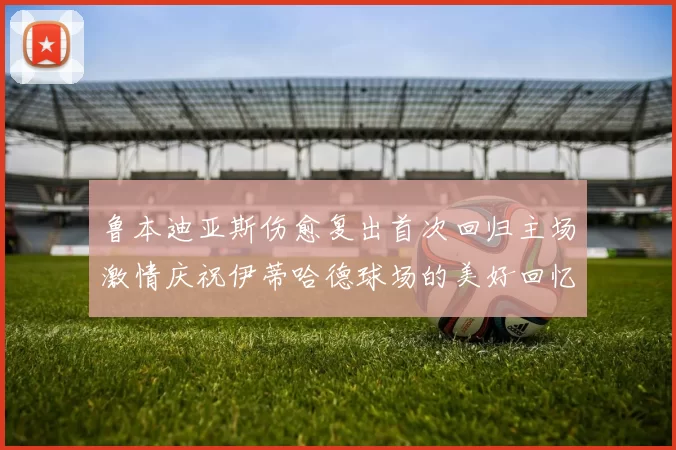 鲁本迪亚斯伤愈复出首次回归主场激情庆祝伊蒂哈德球场的美好回忆