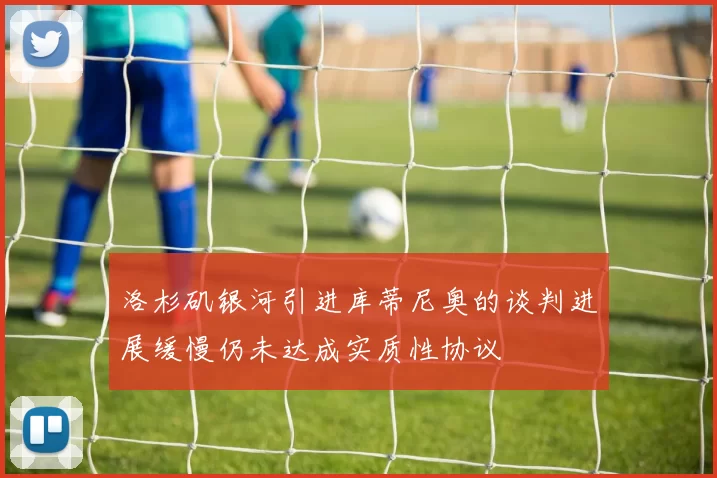洛杉矶银河引进库蒂尼奥的谈判进展缓慢仍未达成实质性协议