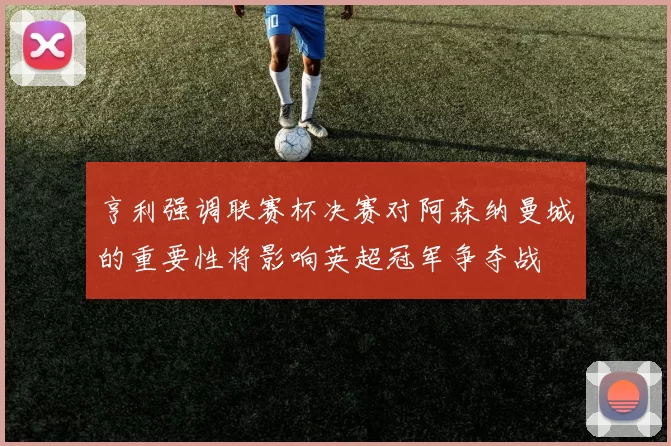 亨利强调联赛杯决赛对阿森纳曼城的重要性将影响英超冠军争夺战