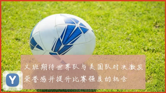 文班期待世界队与美国队对决激发荣誉感并提升比赛强度的机会