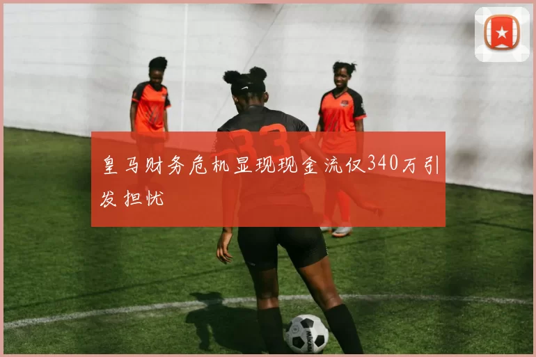 皇马财务危机显现现金流仅340万引发担忧