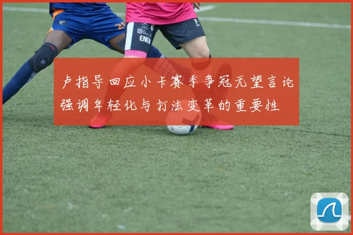 卢指导回应小卡赛季争冠无望言论强调年轻化与打法变革的重要性