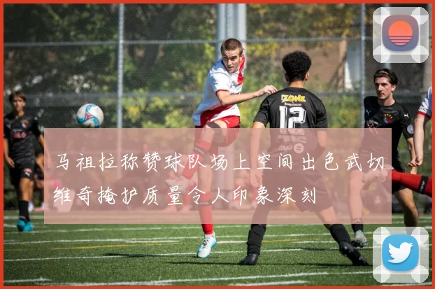 马祖拉称赞球队场上空间出色武切维奇掩护质量令人印象深刻
