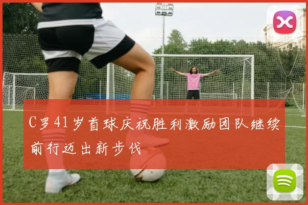 C罗41岁首球庆祝胜利激励团队继续前行迈出新步伐