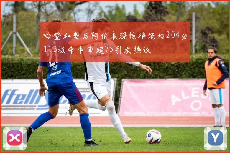 哈登加盟后阿伦表现惊艳场均204分113板命中率超75引发热议