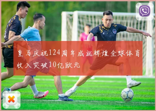 皇马庆祝124周年成就辉煌全球体育收入突破10亿欧元